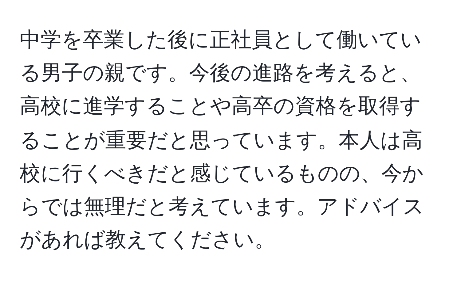 中学を卒業した後に正社員として働いている男子の親です。今後の進路を考えると、高校に進学することや高卒の資格を取得することが重要だと思っています。本人は高校に行くべきだと感じているものの、今からでは無理だと考えています。アドバイスがあれば教えてください。