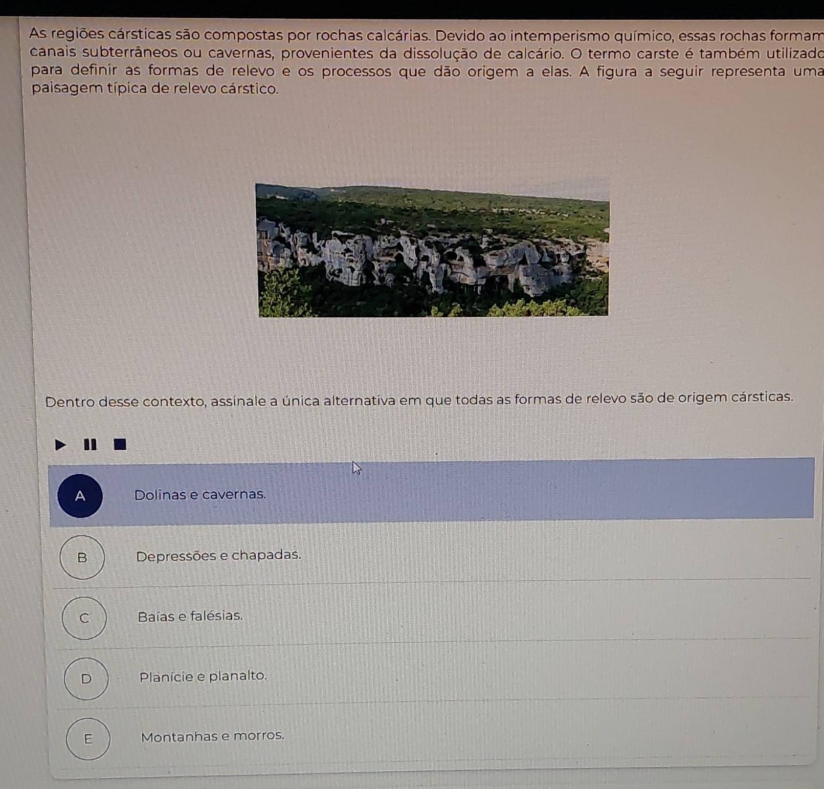 As regiões cársticas são compostas por rochas calcárias. Devido ao intemperismo químico, essas rochas formam
canais subterrâneos ou cavernas, provenientes da dissolução de calcário. O termo carste é também utilizado
para definir as formas de relevo e os processos que dão origem a elas. A figura a seguir representa uma
paisagem típica de relevo cárstico.
Dentro desse contexto, assinale a única alternativa em que todas as formas de relevo são de origem cársticas.
A Dolinas e cavernas.
B Depressões e chapadas.
C Baías e falésias.
D Planície e planalto.
E Montanhas e morros.