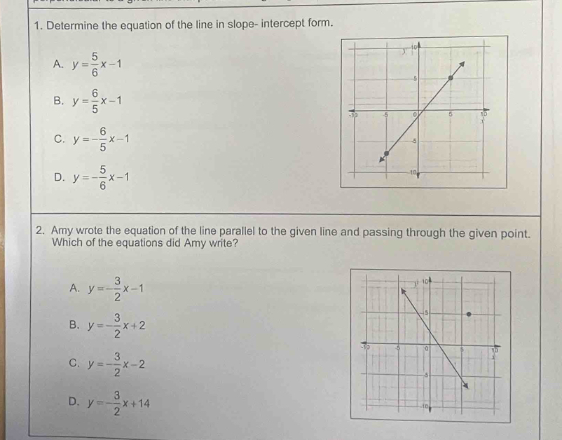 Determine the equation of the line in slope- intercept form.
A. y= 5/6 x-1
B. y= 6/5 x-1
C. y=- 6/5 x-1
D. y=- 5/6 x-1
2. Amy wrote the equation of the line parallel to the given line and passing through the given point.
Which of the equations did Amy write?
A. y=- 3/2 x-1
B. y=- 3/2 x+2
C. y=- 3/2 x-2
D. y=- 3/2 x+14