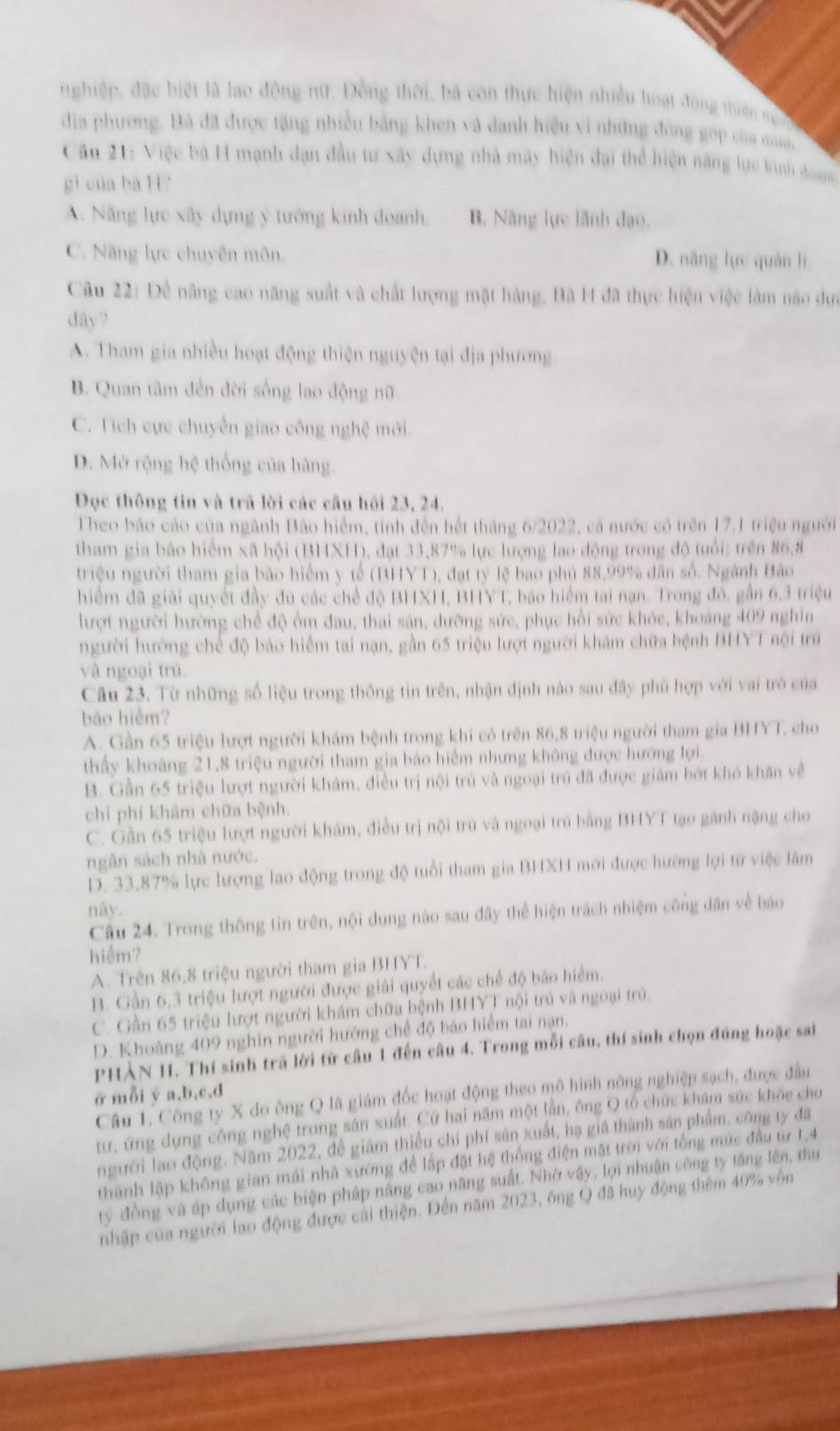 nghiệp, đặc biệt là lao động nữ. Đồng thời, bà còn thực hiện nhiều hoạt động thiên m 
địa phương. Bà đã được tặng nhiều bằng khen và danh hiệu vi những đông gọp của muni 
Câu 21: Việc bà H mạnh dạn đầu tư xây dựng nhà máy hiện đại thể hiện năng lực kinh đoan
gì của bà H7
A. Năng lực xây dựng ý tướng kinh doanh. B. Năng lực lãnh đạo.
C. Năng lực chuyên môn. D. năng lực quân lì
Câu 22: Để nâng cao năng suất và chất lượng mặt hàng, Bà H đã thực hiện việc làm não dưc
dây ?
A. Tham gia nhiều hoạt động thiện nguyện tại địa phương
B. Quan tâm đến đời sống lao động nữ.
C. Tích cực chuyển giao công nghệ mới.
D. Mở rộng hệ thống của hàng.
Đọc thông tin và trã lời các câu hội 23, 24.
Theo báo cáo của ngành Bão hiểm, tính đến hết tháng 6/2022, cá nước có trên 17.1 triệu người
tham gia bão hiểm xã hội (BHXH), đạt 33,87% lực lượng lao động trong độ tuổi: trên 86,8
triệu người tham gia bão hiểm y tế (BHYT), đạt tỷ lệ bao phủ 88,99% dân số. Ngành Bảo
hiểm đã giải quyết đầy đủ các chế độ BHXH, BHYT, báo hiểm tại nạn. Trong đô, gần 6,3 triệu
hượt người hường chế độ ốm đau, thai sản, dưỡng sửc, phục hồi sức khỏe, khoảng 409 nghin
người hướng chế độ bảo hiểm tai nạn, gần 65 triệu lượt người khám chữa bệnh BHYT nội trú
và ngoại trú
Câu 23. Từ những số liệu trong thông tin trên, nhận định nào sau đây phủ hợp với vai trò của
bāo hiểm?
A. Gần 65 triệu lượt người khám bệnh trong khi có trên 86,8 triệu người tham gia BHYT, cho
thấy khoảng 21,8 triệu người tham gia bảo hiểm nhưng không được hướng lợi.
B. Gần 65 triệu lượt người khám, điều trị nội trú và ngoại trú đã được giám bớt khó khân về
chỉ phí khám chữa bệnh.
C. Gần 65 triệu lượt người khám, điều trị nội trú và ngoại trú bằng BHYT tạo gánh nặng cho
ngân sách nhà nước.
D. 33.87% lực lượng lao động trong độ tuổi tham gia BHXH mới được hướng lợi từ việc làm
này.
Câu 24. Trong thông tin trên, nội dung nào sau đây thể hiện trách nhiệm công dân về báo
hiệm?
A. Trên 86,8 triệu người tham gia BHYT
B. Gần 6,3 triệu lượt người được giải quyết các chế độ bảo hiểm.
C. Gần 65 triệu lượt người khám chữa bệnh BHYT nội trú và ngoại trú
D. Khoảng 409 nghin người hướng chế độ bảo hiểm tại nạn.
PHÀN I. Thí sinh trả lời từ câu 1 đến câu 4. Trong mỗi cầu, thí sinh chọn đúng hoặc sai
ở mỗi ý a,b,c,d
Câu 1. Công ty X do ông Q là giám đốc hoạt động theo mô hình nông nghiệp sạch, được đầu
tư, ứng dụng công nghệ trong sản xuất. Cứ hai năm một lần, ông Q tổ chức khám sức khỏc cho
người lao động. Năm 2022, để giám thiểu chi phí sân xuất, hạ giá thành sân phẩm, công ty đã
thành lập không gian mái nhà xường để lập đặt hệ thống điện mặt trời với tổng mức đầu từ 1,4
ty đồng và áp dụng các biện pháp nâng cao năng suất. Nhờ vậy, lợi nhuận công ty tăng lên, thu
nhập của người lao động được cài thiện. Đến năm 2023, ông Q đã huy động thêm 40% vôn