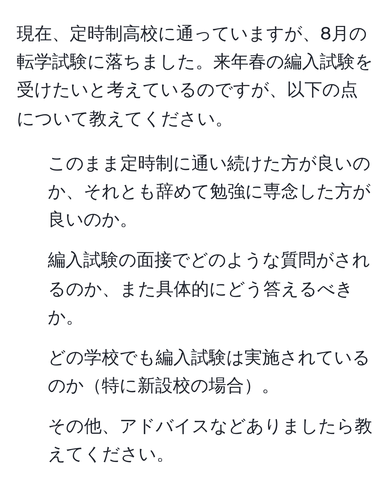 現在、定時制高校に通っていますが、8月の転学試験に落ちました。来年春の編入試験を受けたいと考えているのですが、以下の点について教えてください。  
1. このまま定時制に通い続けた方が良いのか、それとも辞めて勉強に専念した方が良いのか。  
2. 編入試験の面接でどのような質問がされるのか、また具体的にどう答えるべきか。  
3. どの学校でも編入試験は実施されているのか特に新設校の場合。  
4. その他、アドバイスなどありましたら教えてください。