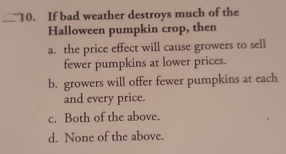 If bad weather destroys much of the
Halloween pumpkin crop, then
a. the price effect will cause growers to sell
fewer pumpkins at lower prices.
b. growers will offer fewer pumpkins at each
and every price.
c. Both of the above.
d. None of the above.