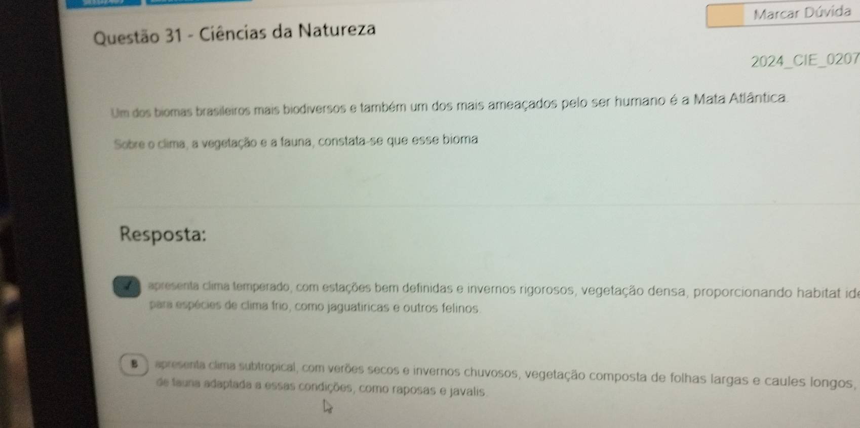 Ciências da Natureza Marcar Dúvida
2024_CIE_0207
Um dos biomas brasileiros mais biodiversos e também um dos mais ameaçados pelo ser humano é a Mata Atlântica.
Sobre o clima, a vegetação e a fauna, constata-se que esse bioma
Resposta:
apresenta clima temperado, com estações bem definidas e invernos rigorosos, vegetação densa, proporcionando habitat ide
para espécies de clima frio, como jaguatíricas e outros felinos.
E apresenta clima subtropical, com verões secos e invernos chuvosos, vegetação composta de folhas largas e caules longos,
de tauna adaptada a essas condições, como raposas e javalis.