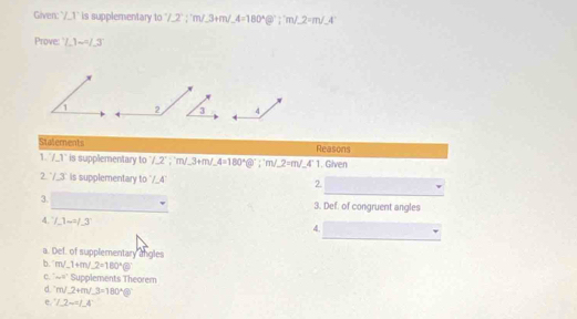 Given: " ∠ 1 is supplementary to 7.2°;; 3+m/_ 3+m/_ 4='m/_ 2=m/_ 4°
Prove: ∠ 1-∠ 3
2 3 4
Statements Reasons^ ∠ 1 is supplementary to°/_ 2°; 'm/_ 3+m/_ 4=180°?^circ ; 'm/_ 2=m/_ 4°1. Given
2^.3° is supplementary 10°∠ 4 2. □  _ ^circ  
3. □  □  overline □  3. Def. of congruent angles
4. /_ 1-^2/_ 3
4. □
a. Def. of supplementary angles
b. m∠ 1+m∠ 2=180° enclosecircle5
C. sim 40° Supplements Theorem
d m∠ 2+m∠ 3=180° =
e. ∠ 2-∠ 4