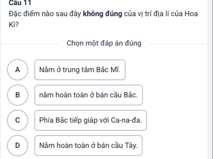 Cầu 11
Đặc điểm nào sau đây không đúng của vị trí địa lí của Hoa
Kì?
Chọn một đáp án đúng
A Nằm ở trung tâm Bắc Mĩ.
B nằm hoàn toàn ở bán cầu Bắc.
C Phía Bắc tiếp giáp với Ca-na-đa.
D Nằm hoàn toàn ở bán cầu Tây.