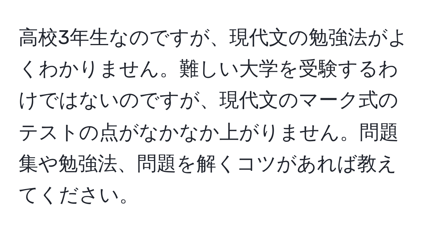 高校3年生なのですが、現代文の勉強法がよくわかりません。難しい大学を受験するわけではないのですが、現代文のマーク式のテストの点がなかなか上がりません。問題集や勉強法、問題を解くコツがあれば教えてください。