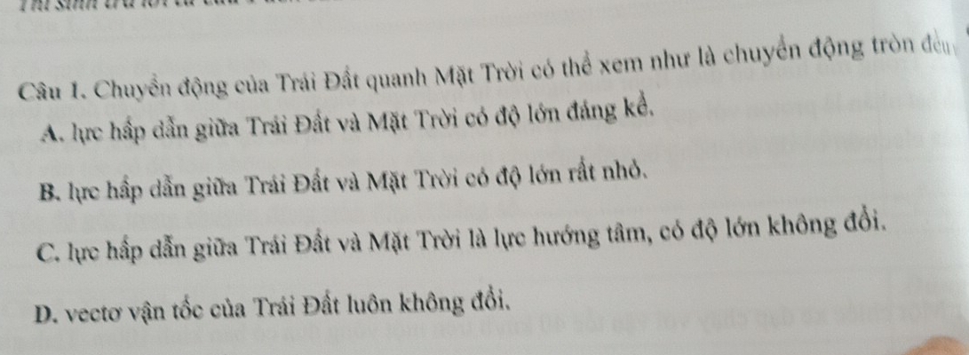 Chuyển động của Trái Đất quanh Mặt Trời có thể xem như là chuyển động tròn đền
A. lực hấp dẫn giữa Trái Đất và Mặt Trời có độ lớn đáng kể.
B. lực hấp dẫn giữa Trái Đất và Mặt Trời có độ lớn rất nhỏ.
C. lực hấp dẫn giữa Trái Đất và Mặt Trời là lực hướng tâm, có độ lớn không đổi.
D. vectơ vận tốc của Trái Đất luôn không đổi.