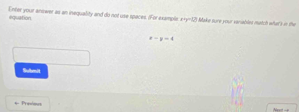 Enter your answer as an inequality and do not use spaces. (For example: x+y=12 Make sure your variables match what's in the
equation.
x-y=4
Submit
Previous
Next