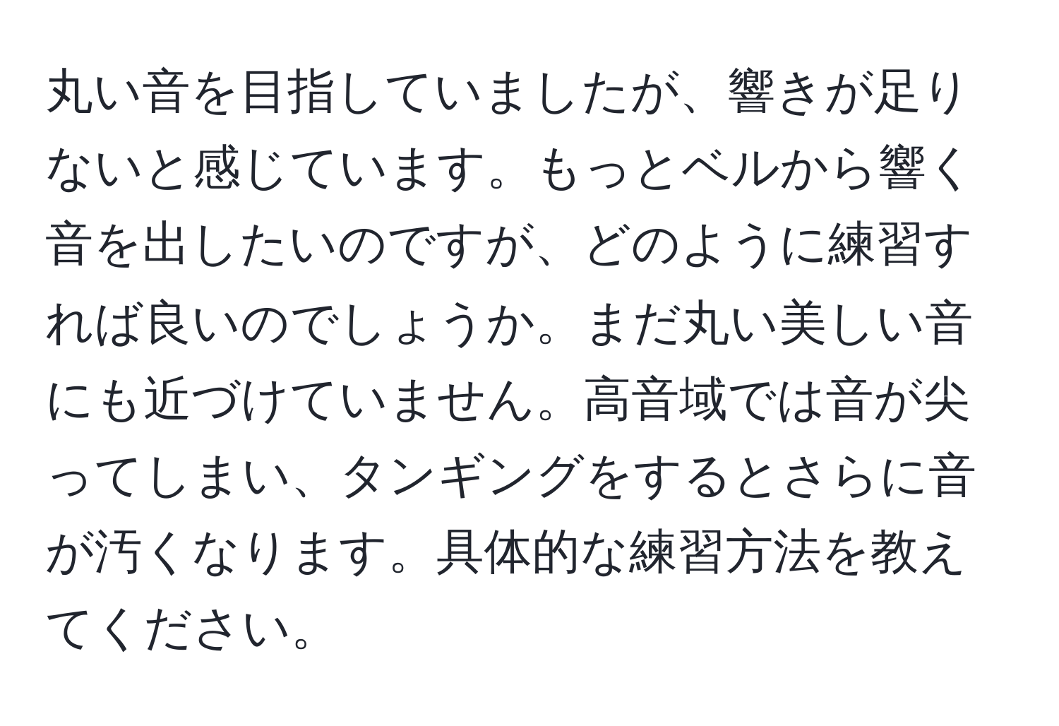 丸い音を目指していましたが、響きが足りないと感じています。もっとベルから響く音を出したいのですが、どのように練習すれば良いのでしょうか。まだ丸い美しい音にも近づけていません。高音域では音が尖ってしまい、タンギングをするとさらに音が汚くなります。具体的な練習方法を教えてください。