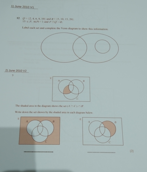 June 2010 V1 
and R= 5,10,15,20
12 Q= 2,4,6,8,10 and P∩ Q=0
IS∈ P,n(P)-1
Label each set and complete the Venn diagram to show this information.
 2)June2010V2/7 
z 
A B
C 
The shaded area in the diagram shows the set (A∩ C)∩ B'
Write down the set shown by the shaded area in each diagram below. 
ε 
A B 
C 
_ 
_ 
[2]