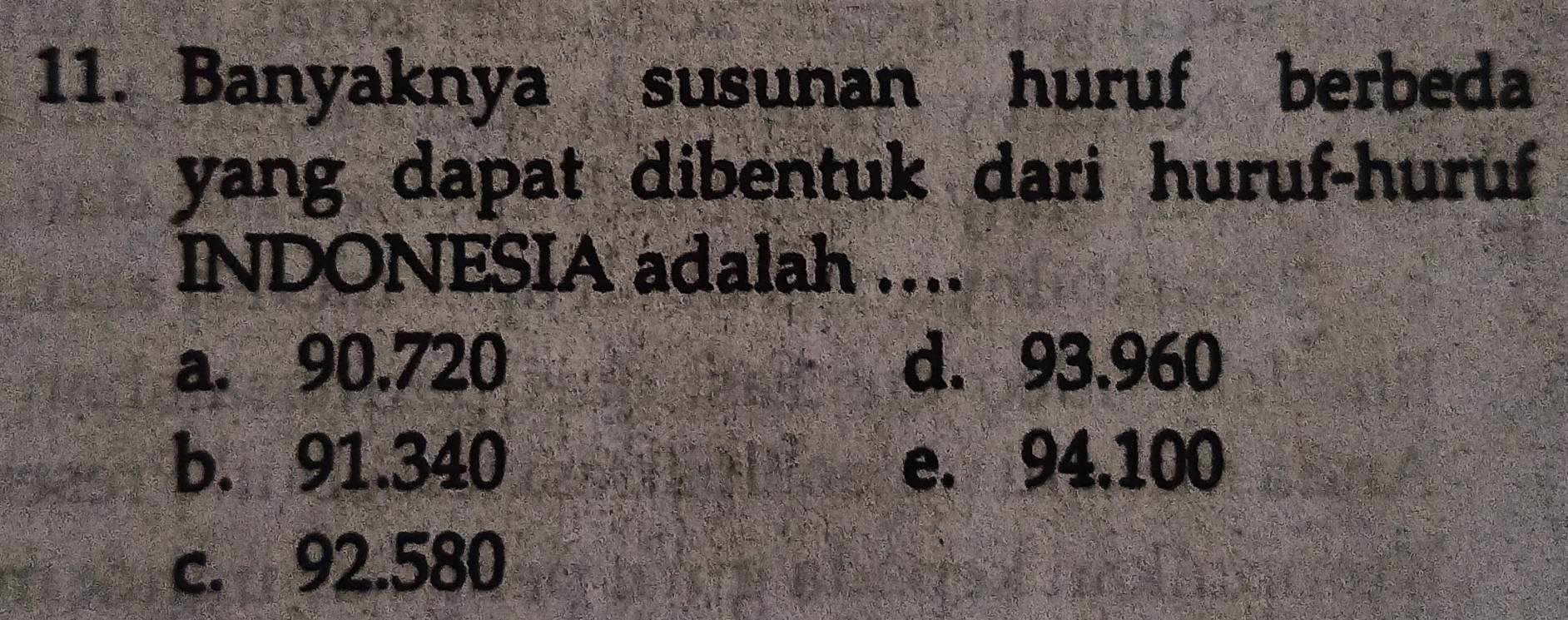 Banyaknya susunan huruf berbeda
yang dapat dibentuk dari huruf-huruf
INDONESIA adalah ....
a. 90.720 d. 93.960
b. 91.340 e. 94.100
c. 92.580