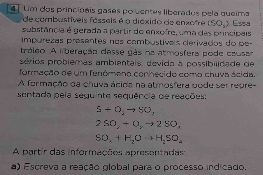 Um dos principais gases poluentes liberados pela queima 
de combustíveis fósseis é o dióxido de enxofre (SO_2). Essa 
substância é gerada a partir do enxofre, uma das principais 
impurezas presentes nos combustíveis derivados do pe- 
tróleo. A liberação desse gás na atmosfera pode causar 
sérios problemas ambientais, devido à possibilidade de 
formação de um fenômeno conhecido como chuva ácida. 
A formação da chuva ácida na atmosfera pode ser repre- 
sentada pela seguinte sequência de reações:
S+O_2to SO_2
2SO_2+O_2to 2SO_3
SO_3+H_2Oto H_2SO_4
A partir das informações apresentadas: 
a) Escreva a reação global para o processo indicado.