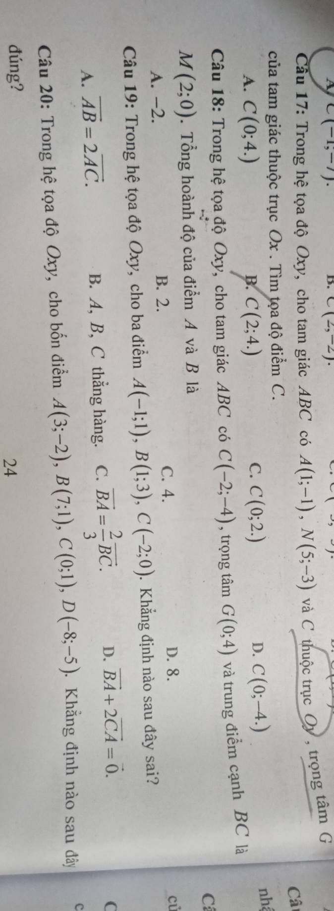 A C(-1,-7). 
B. C(2,-2). 
Cầâu 17: Trong hệ tọa độ Oxy, cho tam giác ABC có A(1;-1), N(5;-3) và C thuộc trục Oy , trọng tâm G
Câ
của tam giác thuộc trục Ox. Tìm tọa độ điểm C.
B.
A. C(0;4.) C(2;4.)
C. C(0;2.) C(0;-4.)
D.
nhệ
Câu 18: Trong hệ tọa độ Oxy, cho tam giác ABC có C(-2;-4) , trọng tâm G(0;4) và trung điểm cạnh BC là
C
M(2;0). Tổng hoành độ của điểm A và B là
củ
A. -2. B. 2.
C. 4. D. 8.
* Câu 19: Trong hệ tọa độ Oxy, cho ba điểm A(-1;1), B(1;3), C(-2;0). Khẳng định nào sau đây sai?
D. vector BA+2vector CA=vector 0. C
A. vector AB=2vector AC.
B. A, B, C thẳng hàng. C. vector BA= 2/3 vector BC. 
Câu 20: Trong hệ tọa độ Oxy, cho bốn điểm A(3;-2), B(7;1), C(0;1), D(-8;-5). Khẳng định nào sau đây c
đúng? 24