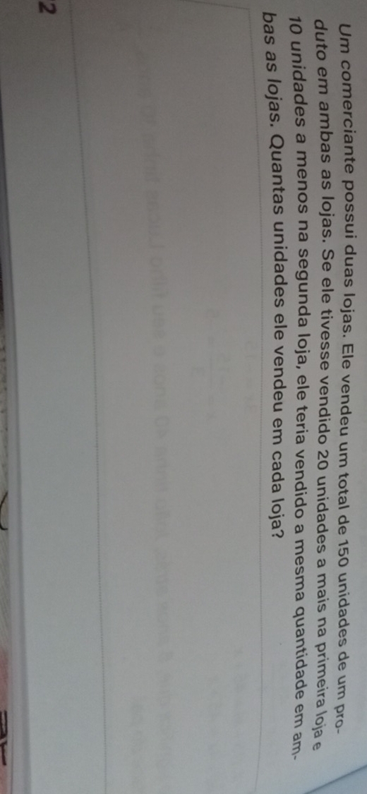 Um comerciante possui duas lojas. Ele vendeu um total de 150 unidades de um pro- 
duto em ambas as lojas. Se ele tivesse vendido 20 unidades a mais na primeira loja e
10 unidades a menos na segunda loja, ele teria vendido a mesma quantidade em am- 
bas as lojas. Quantas unidades ele vendeu em cada loja? 
2