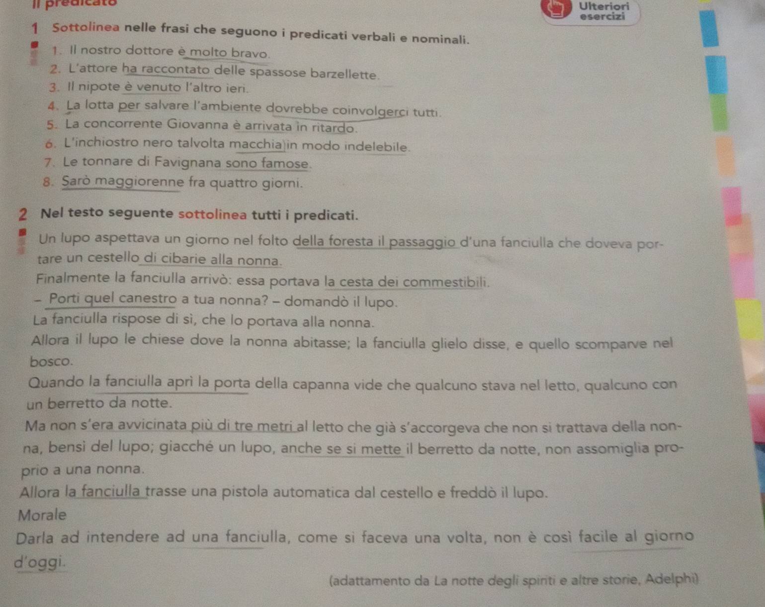 Il predicato Ulteriori
esercizi
1 Sottolinea nelle frasi che seguono i predicati verbali e nominali.
1. Il nostro dottore è molto bravo.
2. L’attore ha raccontato delle spassose barzellette.
3. Il nipote è venuto l'altro ieri.
4. La lotta per salvare l’ambiente dovrebbe coinvolgerci tutti.
5. La concorrente Giovanna è arrivata in ritardo.
6. L'inchiostro nero talvolta macchia in modo indelebile.
7. Le tonnare di Favignana sono famose.
8. Sarò maggiorenne fra quattro giorni.
2 Nel testo seguente sottolinea tutti i predicati.
Un lupo aspettava un giorno nel folto della foresta il passaggio d’una fanciulla che doveva por-
tare un cestello di cibarie alla nonna.
Finalmente la fanciulla arrivò: essa portava la cesta dei commestibili.
- Porti quel canestro a tua nonna? - domandò il lupo.
La fanciulla rispose di sì, che lo portava alla nonna.
Allora il lupo le chiese dove la nonna abitasse; la fanciulla glielo disse, e quello scomparve nel
bosco.
Quando la fanciulla aprì la porta della capanna vide che qualcuno stava nel letto, qualcuno con
un berretto da notte.
Ma non s’era avvicinata più di tre metri al letto che già s’accorgeva che non si trattava della non-
na, bensi del lupo; giacché un lupo, anche se si mette il berretto da notte, non assomiglia pro-
prio a una nonna.
Allora la fanciulla trasse una pistola automatica dal cestello e freddò il lupo.
Morale
Darla ad intendere ad una fanciulla, come si faceva una volta, non è così facile al giorno
d'oggi.
(adattamento da La notte degli spiriti e altre storie, Adelphi)