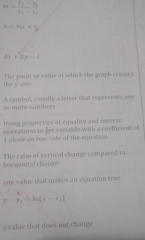 m=frac y_2-y_1x_2-x_1
y=mx+b
Ax+By=C
The point or value at which the graph crosses 
the y-axis 
A symbol, usually a letter that represents one 
or more numbers 
Using properties of equality and inverse 
operations to get variable with a coefficient of 
1 alone on one side of the equation 
The ratio of vertical change compared to 
horizontal change 
any value that makes an equation true
y-y_1=m(x-x_1)
a value that does not change