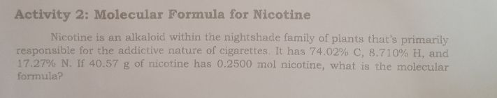 Activity 2: Molecular Formula for Nicotine 
Nicotine is an alkaloid within the nightshade family of plants that’s primarily 
responsible for the addictive nature of cigarettes. It has 74.02% C, 8.710% H, and
17.27% N. If 40.57 g of nicotine has 0.2500 mol nicotine, what is the molecular 
formula?