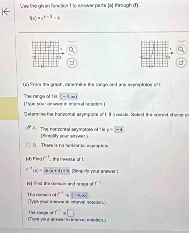 Use the given function f to answer parts (a) through (f).
f(x)=e^(x-3)-4
(c) From the graph, determine the range and any asymptotes of f.
The range of f is (-4,∈fty ). 
(Type your answer in interval notation.)
Determine the horizontal asymptote of f, if it exists. Select the correct choice ar
A. The horizontal asymptote of f is y=-4. 
(Simplify your answer.)
B. There is no horizontal asymptote.
(d) Find f^(-1) , the inverse of f.
f^(-1)(x)=ln (x+4)+3 (Simplify your answer.)
(e) Find the domain and range of f^(-1). 
The domain of f^(-1) is (-4,∈fty ). 
(Type your answer in interval notation.)
The range of f^(-1) is □. 
(Type your answer in interval notation.)