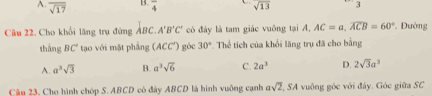 A. overline sqrt(17) overline 4 sqrt(13)
3
Câu 22. Cho khối lăng trụ đứng ABC. A'B'C' có đáy là tam giác vuông tại A, AC=a, widehat ACB=60°. Đường
thắng BC' tạo với mặt phẳng (ACC') góc 30°. Thể tích của khổi lăng trụ đã cho bằng
A. a^3sqrt(3) B. a^3sqrt(6) C. 2a^3 D. 2sqrt(3)a^3
Cậu 23. Cho hình chóp S. ABCD có đây ABCD là hình vuông cạnh asqrt(2), SA vuông góc với đáy. Góc giữa SC