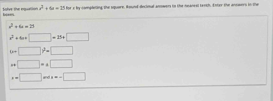 Solve the equation x^2+6x=25 for x by completing the square. Round decimal answers to the nearest tenth. Enter the answers in the
boxes.
x^2+6x=25
x^2+6x+□ =25+□
(x+□ )^2=□
x+□ =± □
x=□ and x=-□