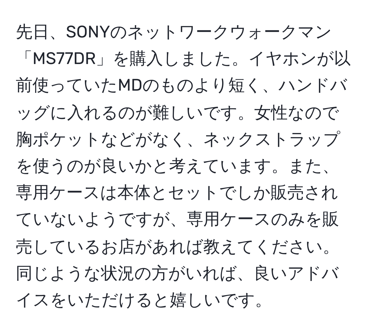 先日、SONYのネットワークウォークマン「MS77DR」を購入しました。イヤホンが以前使っていたMDのものより短く、ハンドバッグに入れるのが難しいです。女性なので胸ポケットなどがなく、ネックストラップを使うのが良いかと考えています。また、専用ケースは本体とセットでしか販売されていないようですが、専用ケースのみを販売しているお店があれば教えてください。同じような状況の方がいれば、良いアドバイスをいただけると嬉しいです。