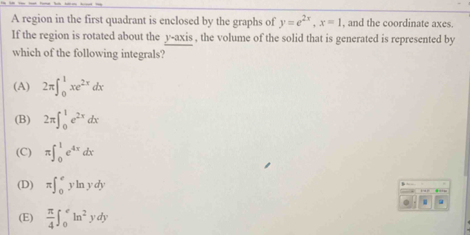 A region in the first quadrant is enclosed by the graphs of y=e^(2x), x=1 , and the coordinate axes.
If the region is rotated about the y-axis , the volume of the solid that is generated is represented by
which of the following integrals?
(A) 2π ∈t _0^(1xe^2x)dx
(B) 2π ∈t _0^(1e^2x)dx
(C) π ∈t _0^(1e^4x)dx
B
(D) π ∈t _0^(eyln ydy
(E) frac π)4∈t _0^(eln ^2)ydy