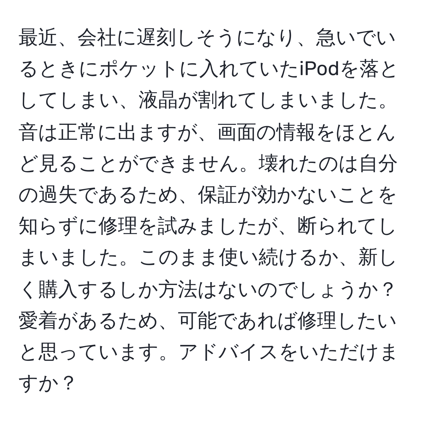 最近、会社に遅刻しそうになり、急いでいるときにポケットに入れていたiPodを落としてしまい、液晶が割れてしまいました。音は正常に出ますが、画面の情報をほとんど見ることができません。壊れたのは自分の過失であるため、保証が効かないことを知らずに修理を試みましたが、断られてしまいました。このまま使い続けるか、新しく購入するしか方法はないのでしょうか？愛着があるため、可能であれば修理したいと思っています。アドバイスをいただけますか？