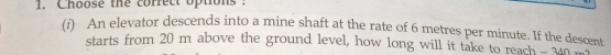 Choose the correct options : 
(i) An elevator descends into a mine shaft at the rate of 6 metres per minute. If the descent 
starts from 20 m above the ground level, how long will it take to reach- a