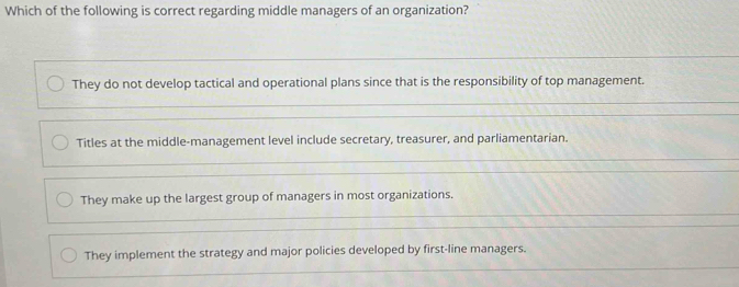 Which of the following is correct regarding middle managers of an organization?
They do not develop tactical and operational plans since that is the responsibility of top management.
Titles at the middle-management level include secretary, treasurer, and parliamentarian.
They make up the largest group of managers in most organizations.
They implement the strategy and major policies developed by first-line managers.