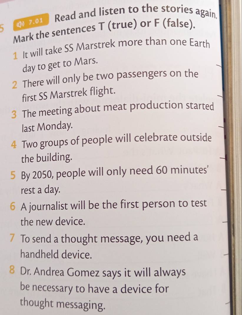 5 ( 7.01 Read and listen to the stories again. 
Mark the sentences T (true) or F (false). 
1 It will take SS Marstrek more than one Earth 
day to get to Mars. 
2 There will only be two passengers on the 
first SS Marstrek flight. 
3 The meeting about meat production started 
last Monday. 
4 Two groups of people will celebrate outside 
the building. 
5 By 2050, people will only need 60 minutes ’ 
rest a day. 
6 A journalist will be the first person to test 
the new device. 
7 To send a thought message, you need a 
handheld device. 
8 Dr. Andrea Gomez says it will always 
be necessary to have a device for 
thought messaging.