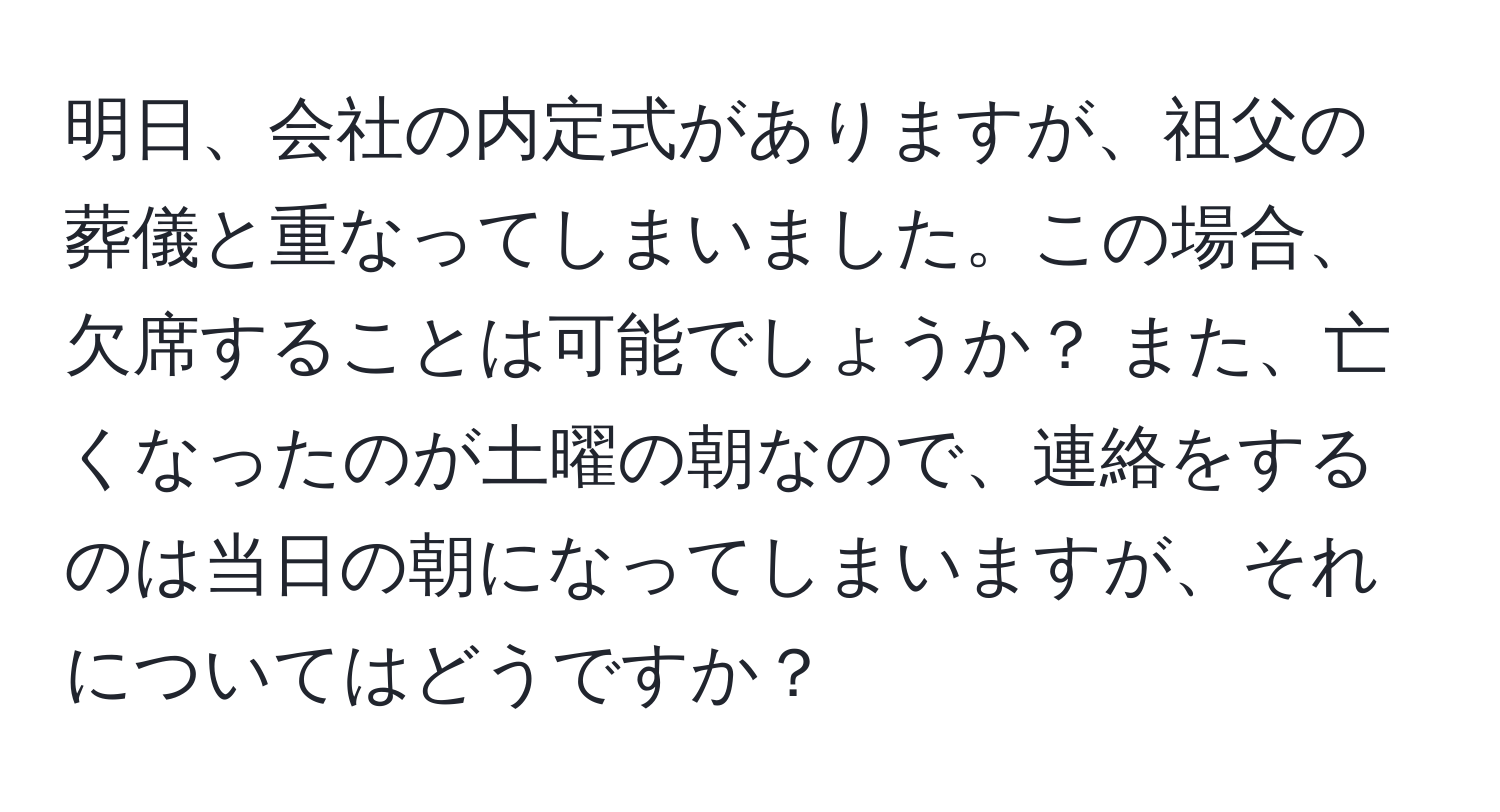 明日、会社の内定式がありますが、祖父の葬儀と重なってしまいました。この場合、欠席することは可能でしょうか？ また、亡くなったのが土曜の朝なので、連絡をするのは当日の朝になってしまいますが、それについてはどうですか？