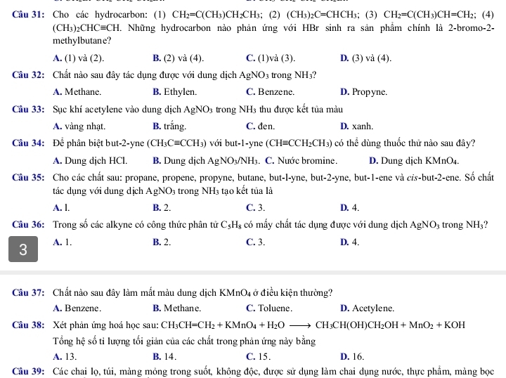 Cho các hydrocarbon: (1) CH_2=C(CH_3)CH_2CH_3;(2)(CH_3)_2C=CHCH_3;(3) CH_2=C(CH_3)CH=CH_2; (4)
(CH_3)_2CHCequiv CH C. Những hydrocarbon nào phản ứng với HBr sinh ra sản phẩm chính là 2-bromo-2-
methylbutane?
A. (1) và (2). B. (2) và (4). C.(1)vi(3). D. (3) và (4).
Câu 32: Chất nào sau đây tác dụng được với dung dịch AgNO_3 trong NH_3
A. Methane. B. Ethylen. C. Benzene. D. Propyne.
Câu 33: Sục khí acetylene vào dung dịch AgNO_3 trong NH_3 thu được kết tủa màu
A. vàng nhạt. B. trắng. C. đen. D. xanh.
Câu 34: Để phân biệt but-2-yne (CH_3Cequiv CCH_3) với but-1-yne (CHequiv CCH_2CH_3) có thể dùng thuốc thử nào sau đây?
A. Dung dịch HCl. B. Dung dịch AgNO_3/NH_3. C. Nước bromine. D. Dung dịch KMnO₄.
Câu 35: Cho các chất sau: propane, propene, propyne, butane, but-l-yne, but-2-yne, but-1-ene và cỉs-but-2-ene. Số chất
tác dụng với dung dịch AgNO_3 trong NH_3 tạo kết tủa là
A. l. B. 2. C. 3. D. 4.
Câu 36: Trong số các alkyne có công thức phân tử C_5H_8 có mấy chất tác dụng được với dung dịch AgNO_3 trong NH₃?
3 A. 1. B. 2. C. 3. D. 4.
Câu 37: Chất nào sau đây làm mắt màu dung dịch KMnO4 ở điều kiện thường?
A. Benzene. B. Methane. C. Toluene. D. Acetylene.
Câu 38: Xét phản ứng hoá học sau: CH_3CH=CH_2+KMnO_4+H_2Oto CH_3CH(OH)CH_2OH+MnO_2+KOH
Tổng hệ số ti lượng tối giản của các chất trong phản ứng này bằng
A. 13. B. 14. C. 15. D. 16.
Câu 39: Các chai lọ, túi, mảng mồng trong suốt, không độc, được sử dụng làm chai dụng nước, thực phẩm, màng bọc