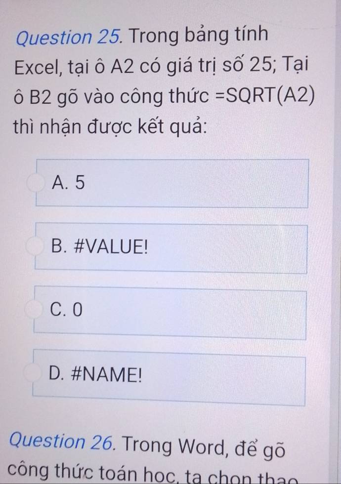 Trong bảng tính
Excel, tại ô A2 có giá trị số 25; Tại
ô B2 gõ vào công thức =SQRT(A2)
thì nhận được kết quả:
A. 5
B. #VALUE!
C. 0
D. #NAME!
Question 26. Trong Word, để gõ
tông thức toán học, ta chọn thao