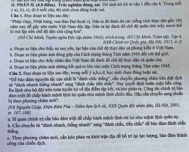 sau kh My thất bại trong chềh tranh pha noại m
II. PHÀN II. (4,0 điểm). Trắc nghiệm đúng, sai. Thí sinh trả lời từ câu 1 đến câu 4. Trong mỗi
ý a), b), c), d) ở mỗi câu, thí sinh chọn đúng hoặc sai.
Câu 1. Đọc đoạn tư liệu sau đây:
“Pháp chạy, Nhật hàng, vua Bảo Đại thoái vị. Dân ta đã đánh đó các xiềng xích thực dân gần 100
năm nay để gây nên nước Việt Nam độc lập. Dân ta lại đánh đổ chế độ quân chủ mấy mươi thế
kỉ mà lập nên chế độ dân chủ cộng hoà".
(Hồ Chỉ Minh, Tuyên ngôn Độc lập (năm 1945), trích trong: Hồ Chí Minh, Toàn tập, Tập 4,
NXB Chính trị Quốc gia, Hà Nội, 2011, tr.3)
a. Đoạn tư liệu cho thấy sự suy yếu, lạc hậu của chế độ thực dân và phong kiến ở Việt Nam.
b. Đoạn tư liệu phản ánh đóng góp của Cách mạng tháng Tám năm 1945 đối với thế giới.
c. Đoạn tư liệu cho thấy nhân dân Việt Nam đã đánh đổ chế độ thực dân và quân chủ.
d. Đoạn tư liệu phản ánh những kết quả to lớn của cuộc Cách mạng tháng Tám năm 1945.
Câu 2. Đọc đoạn tư liệu sau đây, trong mỗi ý a,b,c,d, học sinh chọn đúng hoặc sai.
“Để bảo đảm nguyên tắc cao nhất là "đánh chắc thắng”, cần chuyển phương châm tiêu diệt địch
từ "đánh nhanh thẳng nhanh" sang "đánh chắc tiến chắc". Nay quyết định hoãn cuộc tiến công.
Ra lệnh cho bộ đội trên toàn tuyển lui về địa điểm tập kết, và kẻo pháo ra. Công tác chính trị bảo
đảm triệt để chấp hành mệnh lệnh lui quân như mệnh lệnh chiến đấu. Hậu cần chuyển sang chuẩn
bị theo phương châm mới".
(Võ Nguyên Giáp, Điện Biên Phủ - Điểm hẹn lịch sử, NXB Quân đội nhân dân, Hà Nội, 2001,
tr. 107-108)
a. Sĩ quan chính trị cần bảo đảm triệt để chấp hành mệnh lệnh rút lui như mệnh lệnh quân sự.
b. Cần chuyển từ “đánh nhanh, thằng nhanh” sang “đánh chắc, tiến chắc" để bảo đảm đánh chắc
thắng.
c. Theo phương châm mới, cần kéo pháo ra khỏi trận địa để bố trí lại lực lượng, bảo đảm thành
công của chiến dịch.