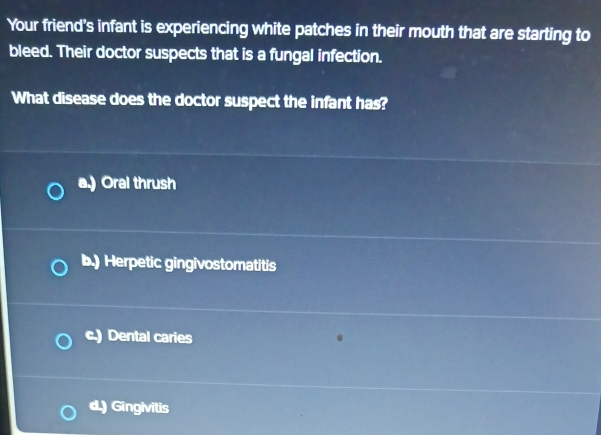 Your friend’s infant is experiencing white patches in their mouth that are starting to
bleed. Their doctor suspects that is a fungal infection.
What disease does the doctor suspect the infant has?
a.) Oral thrush
b.) Herpetic gingivostomatitis
c.) Dental caries
d.) Gingivitis