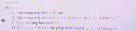 Extranet là:
A. Một mạng máy tính toàn cầu
B. Một mạng máy tính không thể kiểm soát truy cập từ bên ngoài.
C. Quy mô rộng hơn internet.
D. Một mạng máy tính cho phép kiêm soát truy cập từ bên ngoài