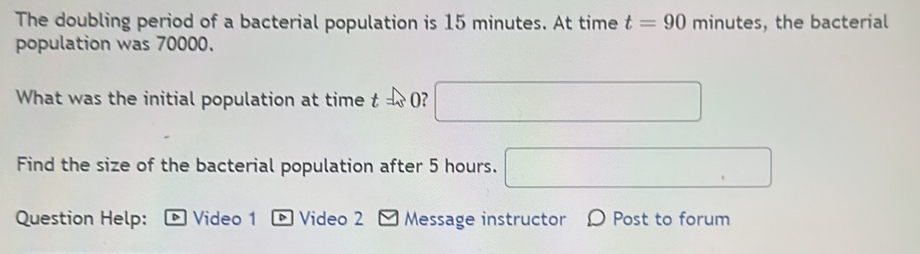 The doubling period of a bacterial population is 15 minutes. At time t=90 minutes, the bacterial 
population was 70000. 
What was the initial population at time f _ _ _  O? □ 
Find the size of the bacterial population after 5 hours. □ 
Question Help: D Video 1 * Video 2 - Message instructor Ω Post to forum