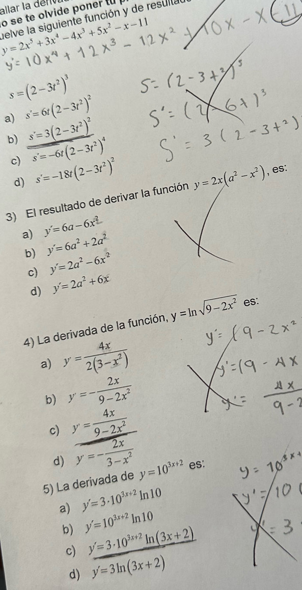 allar la dériva
o se te olvide poner to
y=2x^5+3x^4-4x^3+5x^2-x-11 helve la siguiente función y de resulta
s=(2-3t^2)^3
a) s'=6t(2-3t^2)^2
b) s'=3(2-3t^2)^2
c) s'=-6t(2-3t^2)^4
d) s'=-18t(2-3t^2)^2
3) El resultado de derivar la función y=2x(a^2-x^2) , es:
a) y'=6a-6x^2
b) y'=6a^2+2a^2
c) y'=2a^2-6x^2
d) y'=2a^2+6x
4) La derivada de la función, y=ln sqrt(9-2x^2) es:
a) y= 4x/2(3-x^2) 
b) y=- 2x/9-2x^2 
c) y= 4x/9-2x^2 
d) y=- 2x/3-x^2 
5) La derivada de y=10^(3x+2) es:
a) y'=3· 10^(3x+2)ln 10
b) y'=10^(3x+2)ln 10
c) y'=3· 10^(3x+2)ln (3x+2)
d) y'=3ln (3x+2)