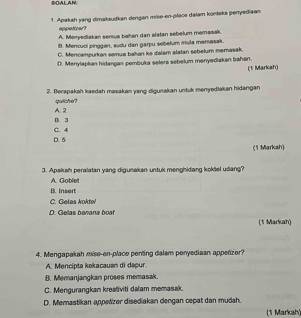 SOALAN:
1. Apakah yang dimaksudkan dengan mise-en-place dalam konteks penyediaan
appetizer?
A. Menyediakan semua bahan dan alatan sebelum memasak.
B. Mencuci pinggan, sudu dan garpu sebelum mula memasak.
C. Mencampurkan semua bahan ke dalam alatan sebelum memasak.
D. Menyiapkan hidangan pembuka selera sebelum menyediakan bahan.
(1 Markah)
2. Berapakah kaedah masakan yang digunakan untuk menyediakan hidangan
quiche?
A. 2
B. 3
C. 4
D. 5
(1 Markah)
3. Apakah peralatan yang digunakan untuk menghidang koktel udang?
A. Goblet
B. Insert
C. Gelas koktel
D. Gelas banana boat
(1 Markah)
4. Mengapakah mise-en-place penting dalam penyediaan appetizer?
A. Mencipta kekacauan di dapur.
B. Memanjangkan proses memasak.
C. Mengurangkan kreativiti dalam memasak.
D. Memastikan appetizer disediakan dengan cepat dan mudah.
(1 Markah)