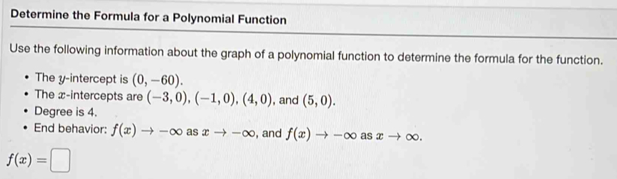 Determine the Formula for a Polynomial Function 
Use the following information about the graph of a polynomial function to determine the formula for the function. 
The y-intercept is (0,-60). 
The x-intercepts are (-3,0), (-1,0),(4,0) , and (5,0). 
Degree is 4. 
End behavior: f(x)to -∈fty a s xto -∈fty , and f(x)to -∈fty as xto ∈fty.
f(x)=□