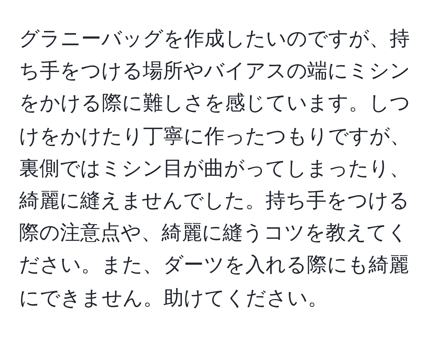 グラニーバッグを作成したいのですが、持ち手をつける場所やバイアスの端にミシンをかける際に難しさを感じています。しつけをかけたり丁寧に作ったつもりですが、裏側ではミシン目が曲がってしまったり、綺麗に縫えませんでした。持ち手をつける際の注意点や、綺麗に縫うコツを教えてください。また、ダーツを入れる際にも綺麗にできません。助けてください。