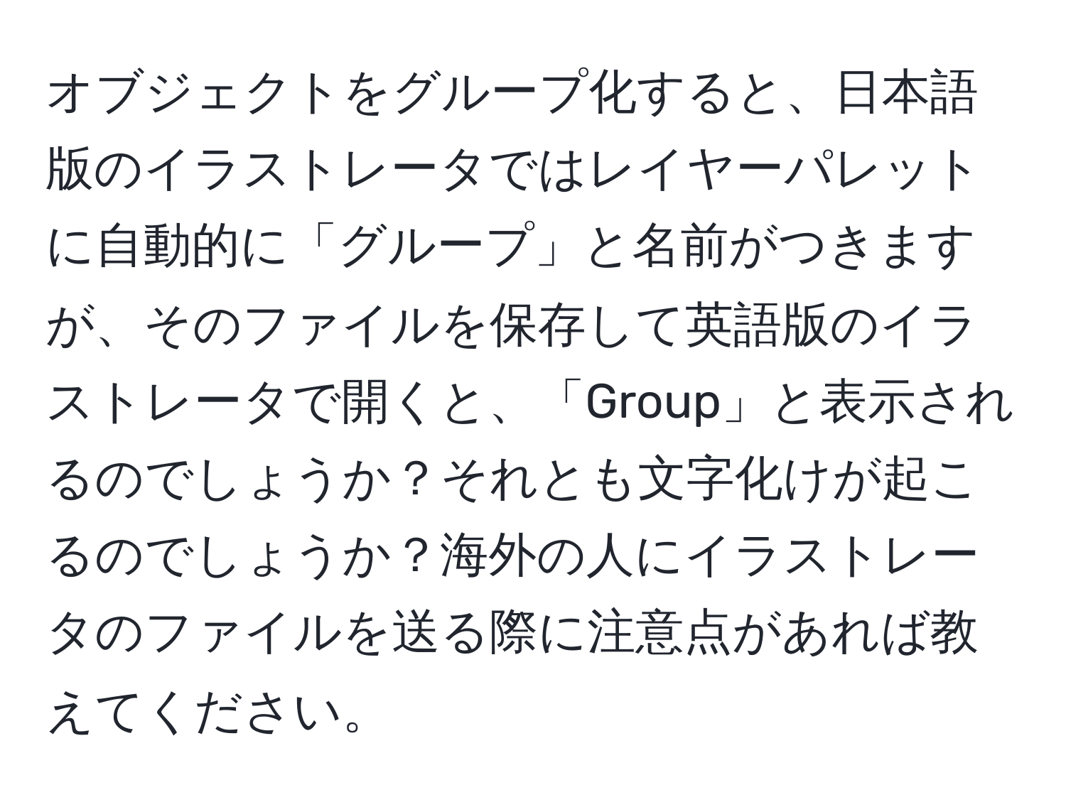 オブジェクトをグループ化すると、日本語版のイラストレータではレイヤーパレットに自動的に「グループ」と名前がつきますが、そのファイルを保存して英語版のイラストレータで開くと、「Group」と表示されるのでしょうか？それとも文字化けが起こるのでしょうか？海外の人にイラストレータのファイルを送る際に注意点があれば教えてください。