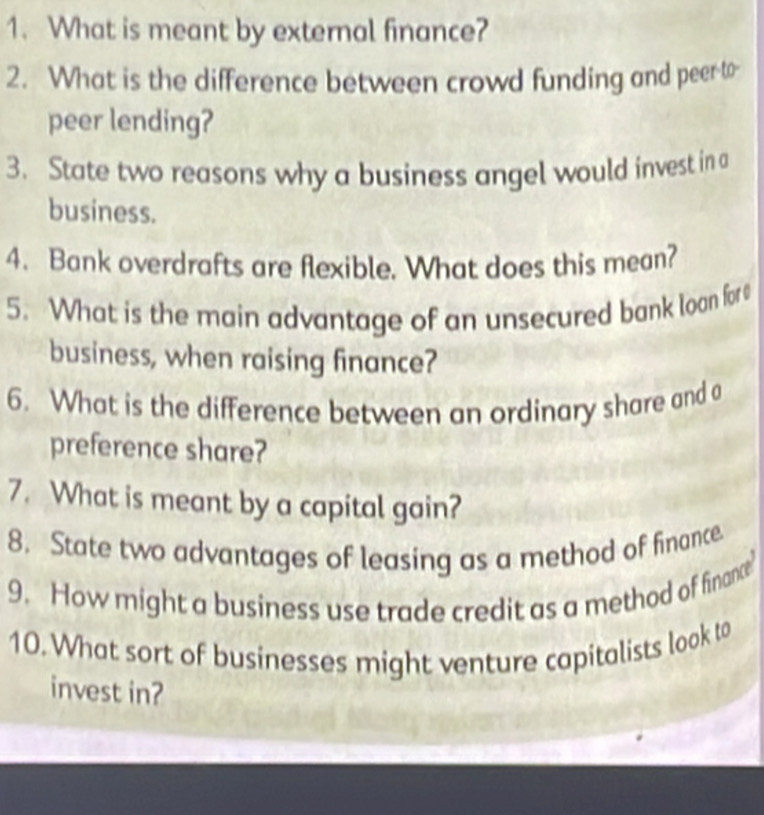 What is meant by external finance? 
2. What is the difference between crowd funding and peer-to- 
peer lending? 
3. State two reasons why a business angel would invest in a 
business. 
4. Bank overdrafts are flexible. What does this mean? 
5. What is the main advantage of an unsecured bank loan for 
business, when raising finance? 
6. What is the difference between an ordinary share and a 
preference share? 
7. What is meant by a capital gain? 
8. State two advantages of leasing as a method of finance. 
9. How might a business use trade credit as a method of finance 
10. What sort of businesses might venture capitalists look to 
invest in?