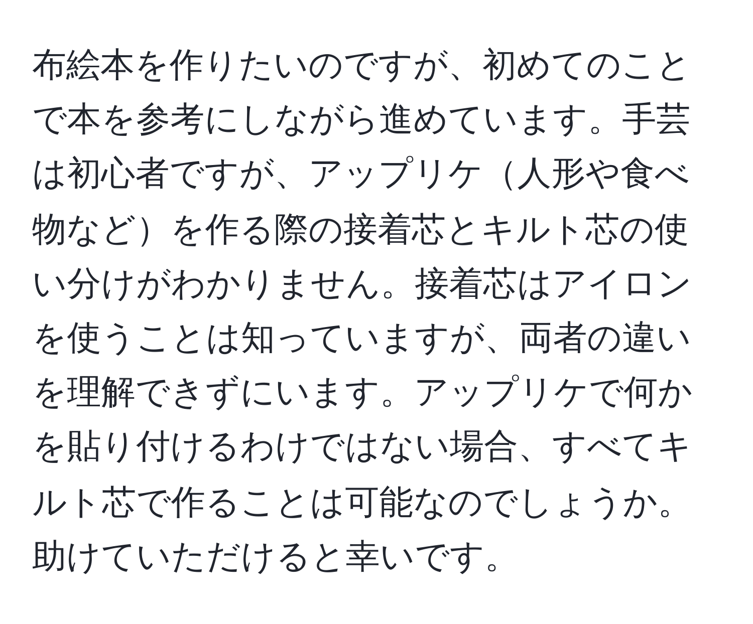 布絵本を作りたいのですが、初めてのことで本を参考にしながら進めています。手芸は初心者ですが、アップリケ人形や食べ物などを作る際の接着芯とキルト芯の使い分けがわかりません。接着芯はアイロンを使うことは知っていますが、両者の違いを理解できずにいます。アップリケで何かを貼り付けるわけではない場合、すべてキルト芯で作ることは可能なのでしょうか。助けていただけると幸いです。