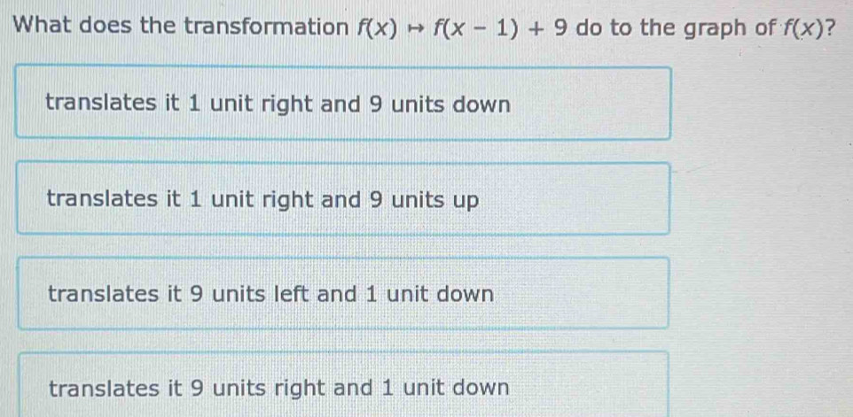 What does the transformation f(x)to f(x-1)+9 do to the graph of f(x) ?
translates it 1 unit right and 9 units down
translates it 1 unit right and 9 units up
translates it 9 units left and 1 unit down
translates it 9 units right and 1 unit down