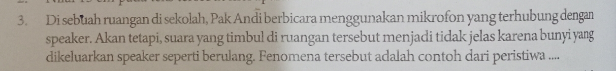 Di sebuah ruangan di sekolah, Pak Andi berbicara menggunakan mikrofon yang terhubung dengan 
speaker. Akan tetapi, suara yang timbul di ruangan tersebut menjadi tidak jelas karena bunyi yang 
dikeluarkan speaker seperti berulang. Fenomena tersebut adalah contoh dari peristiwa .....