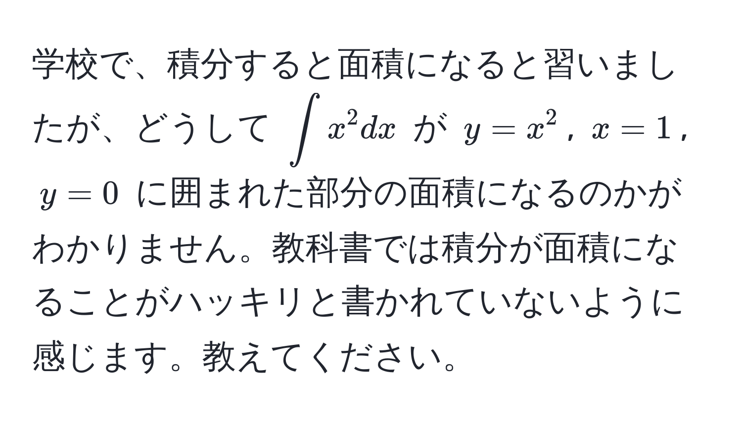 学校で、積分すると面積になると習いましたが、どうして $∈t x^2 dx$ が $y=x^2$, $x=1$, $y=0$ に囲まれた部分の面積になるのかがわかりません。教科書では積分が面積になることがハッキリと書かれていないように感じます。教えてください。