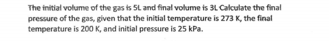 The initial volume of the gas is 5L and final volume is 3L Calculate the final 
pressure of the gas, given that the initial temperature is 273 K, the final 
temperature is 200 K, and initial pressure is 25 kPa.