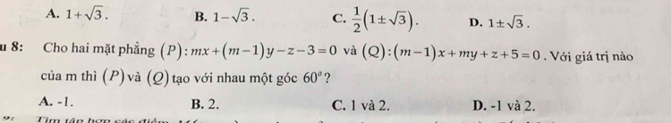 A. 1+sqrt(3). B. 1-sqrt(3). C.  1/2 (1± sqrt(3)). D. 1± sqrt(3). 
u 8: Cho hai mặt phẳng (P): mx+(m-1)y-z-3=0 và (Q):(m-1)x+my+z+5=0 Với giá trị nào
của m thì (P) và (Q) tạo với nhau một góc 60° ?
A. -1. B. 2. C. 1 và 2. D. -1 và 2.
Tim