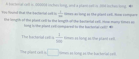 A bacterial cell is . 000008 inches long, and a plant cell is . 004 inches long.
You found that the bacterial cell is  1/500  times as long as the plant cell. Now compare
the length of the plant cell to the length of the bacterial cell. How many times as
long is the plant cell compared to the bacterial cell?
The bacterial cell is  1/500  times as long as the plant cell.
The plant cell is □ times as long as the bacterial cell.